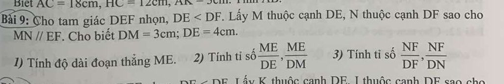 Biet AC=18cm, HC=12cm, AK-3cm
Bài 9: Cho tam giác DEF nhọn, DE . Lấy M thuộc cạnh DE, N thuộc cạnh DF sao cho
MN//EF. Cho biết DM=3cm; DE=4cm. 
1) Tính độ dài đoạn thẳng ME. 2) Tính tỉ số  ME/DE ,  ME/DM  3) Tính tỉ số  NF/DF ,  NF/DN 
* DE Lấy K thuộc canh DE. I thuộc canh DF sao cho