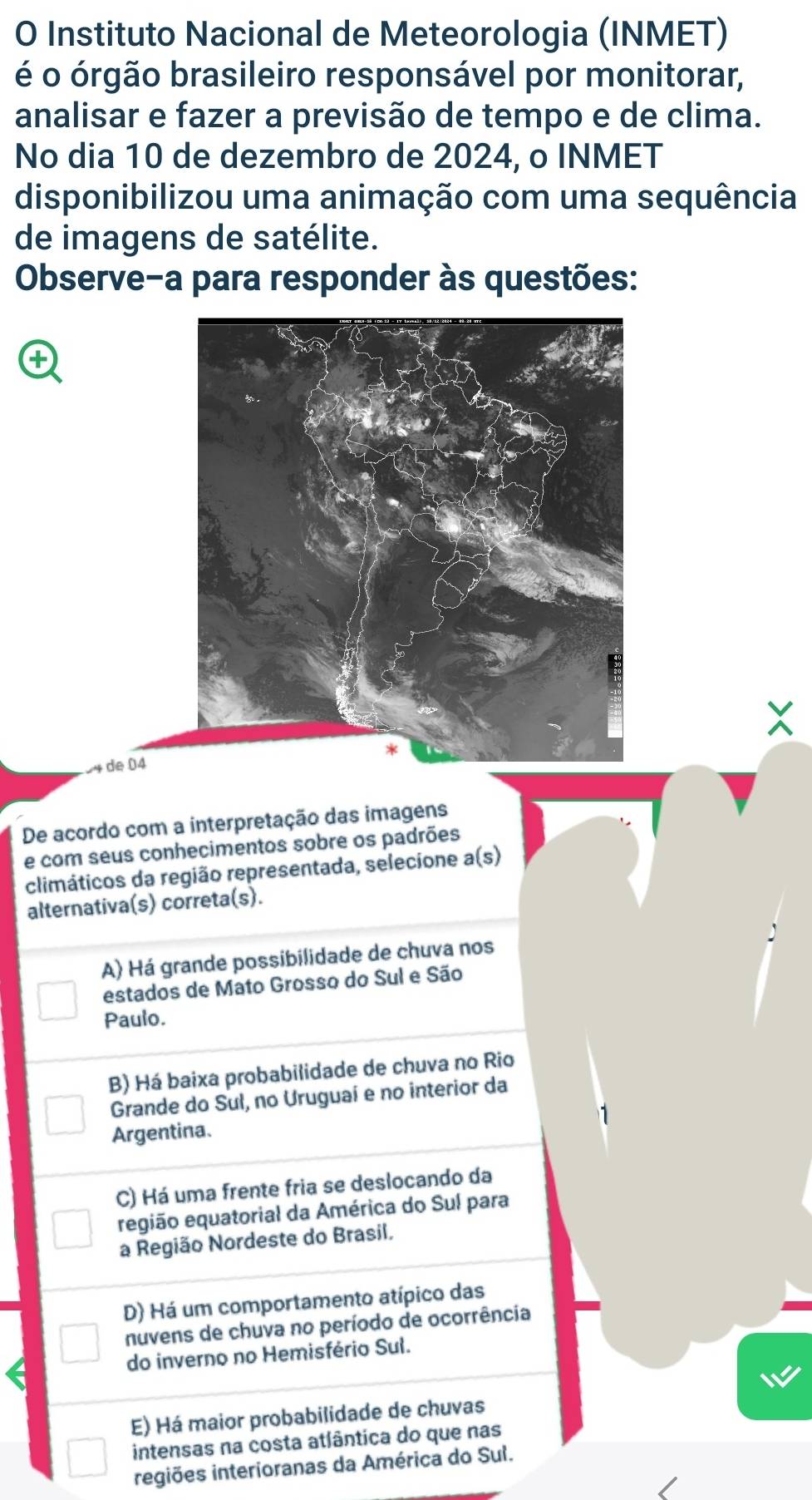 Instituto Nacional de Meteorologia (INMET)
é o órgão brasileiro responsável por monitorar,
analisar e fazer a previsão de tempo e de clima.
No dia 10 de dezembro de 2024, o INMET
disponibilizou uma animação com uma sequência
de imagens de satélite.
Observe-a para responder às questões:
4 de 04
De acordo com a interpretação das imagens
e com seus conhecimentos sobre os padrões
climáticos da região representada, selecione a(s)
alternativa(s) correta(s).
A) Há grande possibilidade de chuva nos
estados de Mato Grosso do Sul e São
Paulo.
B) Há baixa probabilidade de chuva no Rio
Grande do Sul, no Uruguaí e no interior da
Argentina.
C) Há uma frente fria se deslocando da
região equatorial da América do Sul para
a Região Nordeste do Brasil,
D) Há um comportamento atípico das
nuvens de chuva no período de ocorrência
do inverno no Hemisfério Sul.
E) Há maior probabilidade de chuvas
intensas na costa atlântica do que nas
regiões interioranas da América do Sul.