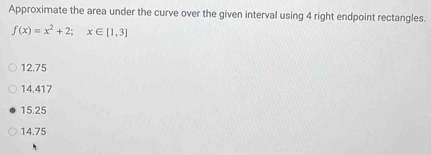 Approximate the area under the curve over the given interval using 4 right endpoint rectangles.
f(x)=x^2+2; x∈ [1,3]
12.75
14.417
15.25
14.75