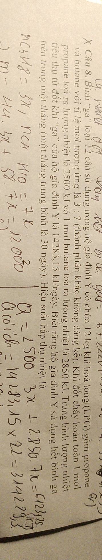 Bình “ga” loại 12 cân sử dụng trong hộ gia đình Ý có chứa 12 kg khí hoá lỏng (LPG) gồm propane 
và butane với tỉ lệ mol tương ứng là 3:7 (thành phần khác không đáng kể). Khi đốt cháy hoàn toàn 1 mol 
propane toả ra lượng nhiệt là 2500 kJ và 1 mol butane toả ra lượng nhiệt là 2850 kJ. Trung bình lượng nhiệt 
tiểu thụ từ đốt khí “ga” của hộ gia đình Y là 14283, 15 kJ/ngày. Biết rằng hộ gia đình Y sử dụng hết bình ga 
trên trong một tháng (một tháng trung bình là 30 ngày). Hiệu suất hấp thụ nhiệt là