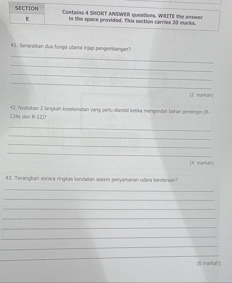 Senaraikan dua fungsi utama injap pengembangan? 
_ 
_ 
_ 
_ 
(2 markah) 
42. Nyatakan 2 langkah keselamatan yang perlu diambil ketika mengendali bahan pendingin (R-
134a dan R-12)? 
_ 
_ 
_ 
_ 
(4 markah) 
43. Terangkan secara ringkas kendalian sistem penyamanan udara kenderaan? 
_ 
_ 
_ 
_ 
_ 
_ 
_ 
_ 
(6 markah)