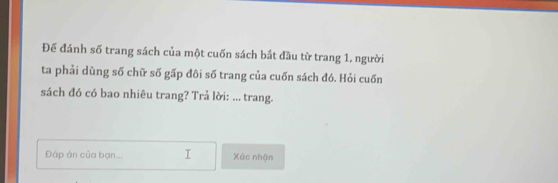 Đế đánh số trang sách của một cuốn sách bắt đầu từ trang 1, người 
ta phải dùng số chữ số gấp đôi số trang của cuốn sách đó. Hỏi cuốn 
sách đó có bao nhiêu trang? Trả lời: ... trang. 
Đáp án của bạn... Xác nhận