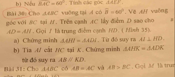 Nếu widehat BAC=60°. Tính các góc △ AEF. 
Bài 30: Cho △ ABC vuông tại A có widehat B=60°. Vẽ AH vuông 
góc với BC tại H. Trên cạnh AC lấy điểm D sao cho B
AD=AH. Gọi / là trung điểm cạnh HD. ( Hình 35). 
a) Chứng minh △ AHI=△ ADI. Từ đó suy ra AI⊥ HD. 
b) Tia AI cắt HC tại K. Chứng minh △ AHK=△ ADK
từ đó suy ra ABparallel KD. 
Bài 31: Cho △ ABC có AB=AC và AB>BC. Gọi M là trun 
Hình 2