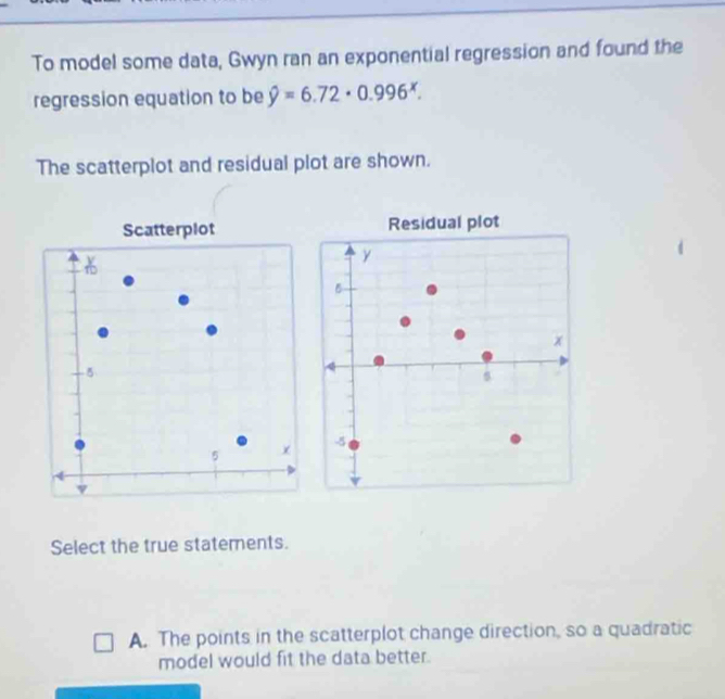 To model some data, Gwyn ran an exponential regression and found the
regression equation to be hat y=6.72· 0.996^x. 
The scatterplot and residual plot are shown.
Residual plot
y
5
x
-5
Select the true statements.
A. The points in the scatterplot change direction, so a quadratic
model would fit the data better.