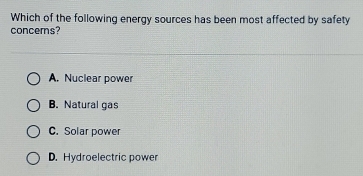 Which of the following energy sources has been most affected by safety
concems?
A. Nuclear power
B. Natural gas
C. Solar power
D. Hydroelectric power