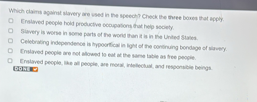 Which claims against slavery are used in the speech? Check the three boxes that apply.
Enslaved people hold productive occupations that help society.
Slavery is worse in some parts of the world than it is in the United States.
Celebrating independence is hypocritical in light of the continuing bondage of slavery.
Enslaved people are not allowed to eat at the same table as free people.
Enslaved people, like all people, are moral, intellectual, and responsible beings.
DONE