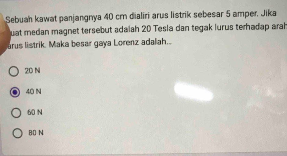 Sebuah kawat panjangnya 40 cm dialiri arus listrik sebesar 5 amper. Jika
quat medan magnet tersebut adalah 20 Tesla dan tegak lurus terhadap arah
arus listrik. Maka besar gaya Lorenz adalah...
20 N
40 N
60 N
80 N