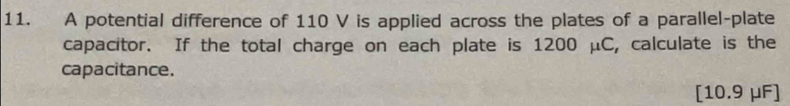 A potential difference of 110 V is applied across the plates of a parallel-plate 
capacitor. If the total charge on each plate is 1200 μC, calculate is the 
capacitance. 
[ 10.9 μF ]