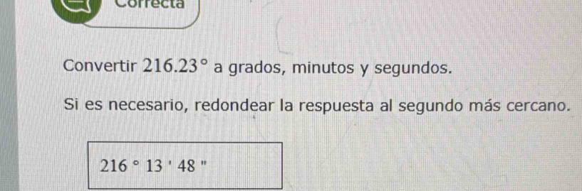 Correcta 
Convertir 216.23° a grados, minutos y segundos. 
Si es necesario, redondear la respuesta al segundo más cercano.
216°13'48 "