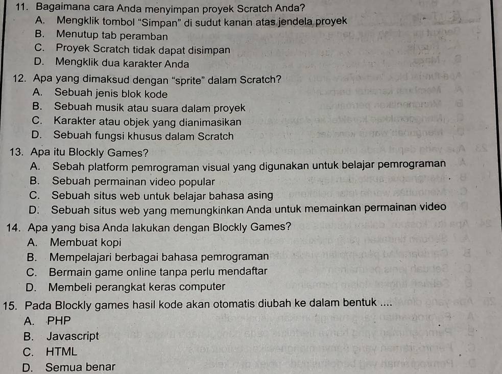 Bagaimana cara Anda menyimpan proyek Scratch Anda?
A. Mengklik tombol “Simpan” di sudut kanan atas jendela proyek
B. Menutup tab peramban
C. Proyek Scratch tidak dapat disimpan
D. Mengklik dua karakter Anda
12. Apa yang dimaksud dengan “sprite” dalam Scratch?
A. Sebuah jenis blok kode
B. Sebuah musik atau suara dalam proyek
C. Karakter atau objek yang dianimasikan
D. Sebuah fungsi khusus dalam Scratch
13. Apa itu Blockly Games?
A. Sebah platform pemrograman visual yang digunakan untuk belajar pemrograman
B. Sebuah permainan video popular
C. Sebuah situs web untuk belajar bahasa asing
D. Sebuah situs web yang memungkinkan Anda untuk memainkan permainan video
14. Apa yang bisa Anda lakukan dengan Blockly Games?
A. Membuat kopi
B. Mempelajari berbagai bahasa pemrograman
C. Bermain game online tanpa perlu mendaftar
D. Membeli perangkat keras computer
15. Pada Blockly games hasil kode akan otomatis diubah ke dalam bentuk ....
A. PHP
B. Javascript
C. HTML
D. Semua benar