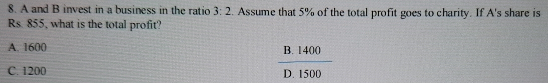 A and B invest in a business in the ratio 3:2. Assume that 5% of the total profit goes to charity. If A's share is
Rs. 855, what is the total profit?
A. 1600
B. 1400
C. 1200 D. 1500