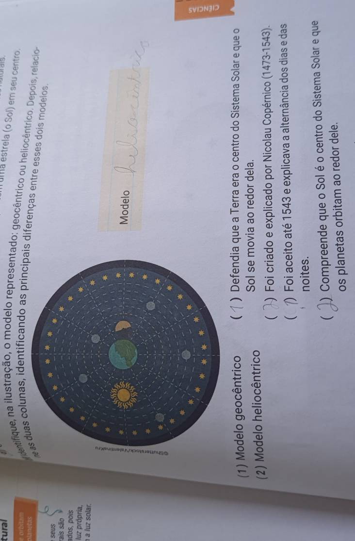 tural
T ula estrela (o Sol) em seu centro.
e orbitam
planetas
dentifique, na ilustração, o modelo representado: geocêntrico ou heliocêntrico. Depois, relacio
as duas colunas, identificando as principais diferenças entre esses dois modelos.
seus
rais são
ados, pois
luz própria,
a luz solar.
Modelo
(1) Modelo geocêntrico  ) Defendia que a Terra era o centro do Sistema Solar e que o
(2) Modelo heliocêntrico
Sol se movia ao redor dela.
 ) Foi criado e explicado por Nicolau Copérnico (1473-1543).
 ) Foi aceito até 1543 e explicava a alternância dos dias e das
noites.
 ) Compreende que o Solé o centro do Sistema Solar e que
os planetas orbitam ao redor dele.