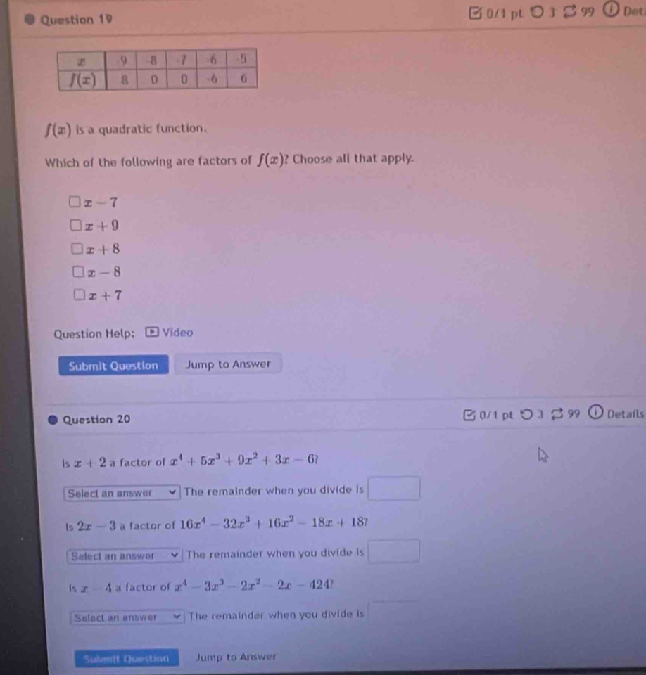 0/1 pL ○3 1 99 Det
f(x) is a quadratic function.
Which of the following are factors of f(x) ? Choose all that apply.
x-7
x+9
x+8
x-8
x+7
Question Help: Video
Submit Question Jump to Answer
Question 20 B 0/1 pt つ 3  99 O Detaíls
Is x+2a factor of x^4+5x^3+9x^2+3x-6
Select an answer The remainder when you divide is □
Is 2x-3 a factor of 16x^4-32x^3+16x^2-18x+18
Select an answer The remainder when you divide is □
Is x-4 a factor of x^4-3x^3-2x^2-2x-424?
Select an answer The remainder when you divide is □
Sabmit Question Jump to Answer