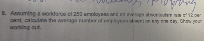 Assuming a workforce of 250 employees and an average absenteeism rate of 12 per
cent, calculate the average number of employees absent on any one day. Show your 
working out.