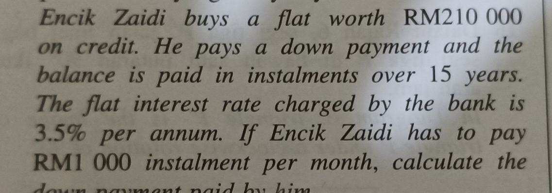 Encik Zaidi buys a flat worth RM210 000
on credit. He pays a down payment and the 
balance is paid in instalments over 15 years. 
The flat interest rate charged by the bank is
3.5% per annum. If Encik Zaidi has to pay
RM1 000 instalment per month, calculate the 
him