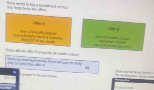 Rona wants to buy a broadband service. 
She finds these two offers 
Offer A 
Offer B 
buy a 24 -morith contract buy a 24 morth contract 
pay nothing for the first 9 months. total price £509 80
then £27.50 per month now 25% off the total price 
Rona will use offer B to buy the 24-month contract. 
Work out how much money Rona will save by using 
offer B rather than offer A. (6) Show your working cleafly in 
The working box can be mow 
x ir answer in the box bellow Warking Bov
255.15
ng Box 27.50∠ 2=660