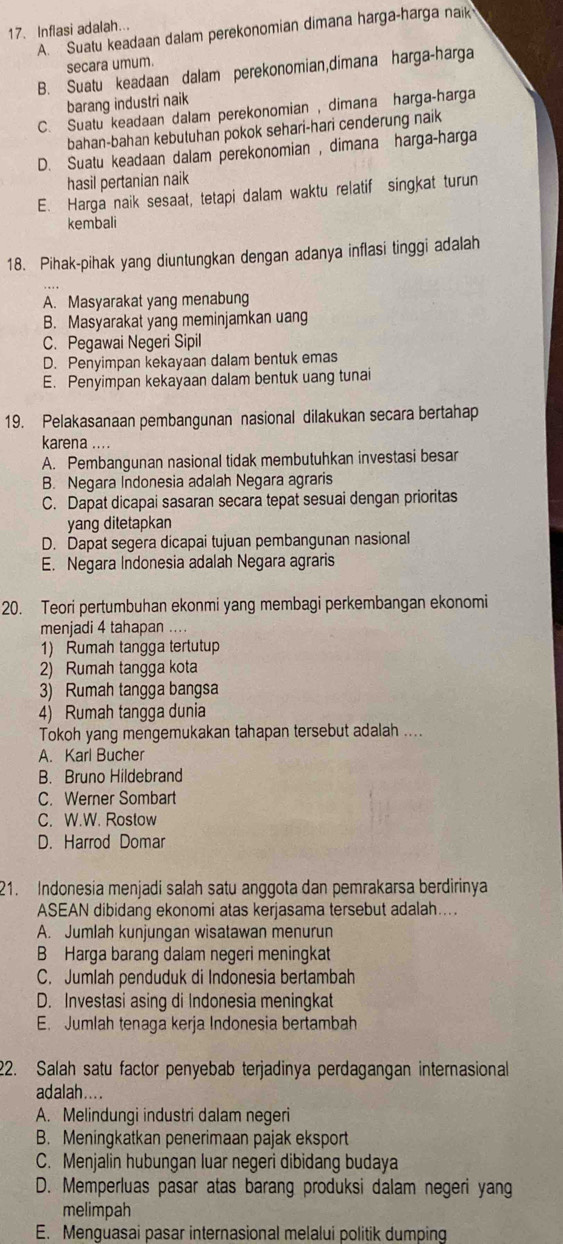 A. Suatu keadaan dalam perekonomian dimana harga-harga naik
17. Inflasi adalah...
secara umum.
B. Suatu keadaan dalam perekonomian,dimana harga-harga
barang industri naik
C. Suatu keadaan dalam perekonomian , dimana harga-harga
bahan-bahan kebutuhan pokok sehari-hari cenderung naik
D. Suatu keadaan dalam perekonomian , dimana harga-harga
hasil pertanian naik
E. Harga naik sesaat, tetapi dalam waktu relatif singkat turun
kembali
18. Pihak-pihak yang diuntungkan dengan adanya inflasi tinggi adalah
A. Masyarakat yang menabung
B. Masyarakat yang meminjamkan uang
C. Pegawai Negeri Sipil
D. Penyimpan kekayaan dalam bentuk emas
E. Penyimpan kekayaan dalam bentuk uang tunai
19. Pelakasanaan pembangunan nasional dilakukan secara bertahap
karena ....
A. Pembangunan nasional tidak membutuhkan investasi besar
B. Negara Indonesia adalah Negara agraris
C. Dapat dicapai sasaran secara tepat sesuai dengan prioritas
yang ditetapkan
D. Dapat segera dicapai tujuan pembangunan nasional
E. Negara Indonesia adalah Negara agraris
20. Teori pertumbuhan ekonmi yang membagi perkembangan ekonomi
menjadi 4 tahapan ...
1) Rumah tangga tertutup
2) Rumah tangga kota
3) Rumah tangga bangsa
4) Rumah tangga dunia
Tokoh yang mengemukakan tahapan tersebut adalah ....
A. Karl Bucher
B. Bruno Hildebrand
C. Werner Sombart
C. W.W. Rostow
D. Harrod Domar
21. Indonesia menjadi salah satu anggota dan pemrakarsa berdirinya
ASEAN dibidang ekonomi atas kerjasama tersebut adalah...
A. Jumlah kunjungan wisatawan menurun
B Harga barang dalam negeri meningkat
C. Jumlah penduduk di Indonesia bertambah
D. Investasi asing di Indonesia meningkat
E. Jumlah tenaga kerja Indonesia bertambah
22. Salah satu factor penyebab terjadinya perdagangan internasional
adalah....
A. Melindungi industri dalam negeri
B. Meningkatkan penerimaan pajak eksport
C. Menjalin hubungan luar negeri dibidang budaya
D. Memperluas pasar atas barang produksi dalam negeri yang
melimpah
E. Menguasai pasar internasional melalui politik dumping