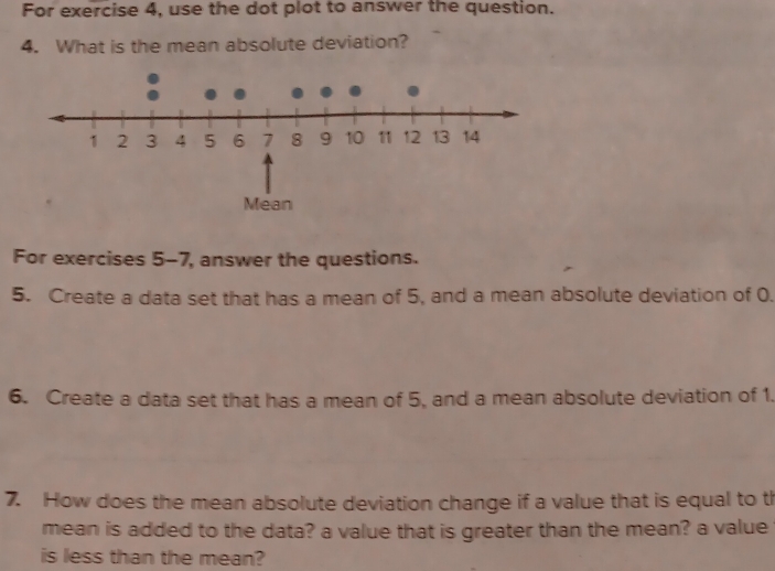 For exercise 4, use the dot plot to answer the question. 
4. What is the mean absolute deviation? 
For exercises 5-7, answer the questions. 
5. Create a data set that has a mean of 5, and a mean absolute deviation of 0. 
6. Create a data set that has a mean of 5, and a mean absolute deviation of 1. 
7. How does the mean absolute deviation change if a value that is equal to th 
mean is added to the data? a value that is greater than the mean? a value 
is less than the mean?