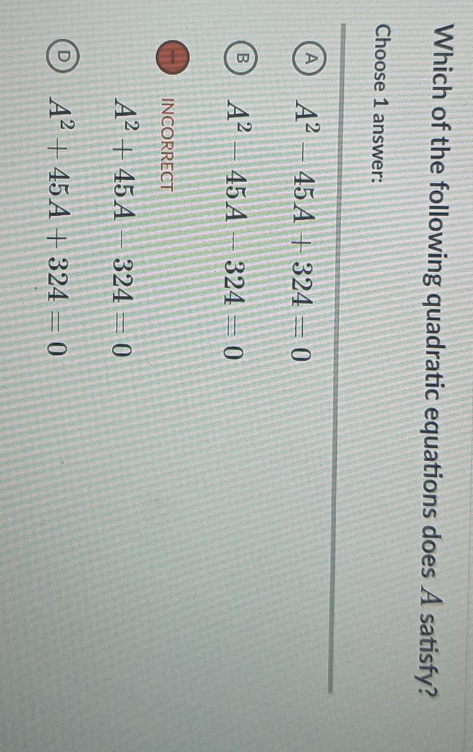 Which of the following quadratic equations does A satisfy?
Choose 1 answer:
A A^2-45A+324=0
B A^2-45A-324=0
INCORRECT
A^2+45A-324=0
D A^2+45A+324=0