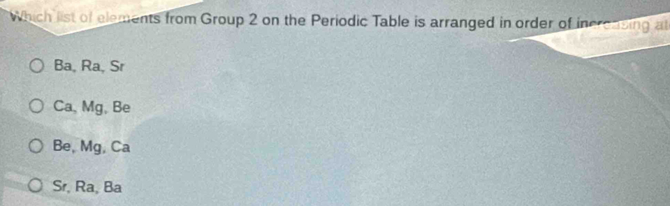 Which list of elements from Group 2 on the Periodic Table is arranged in order of incrcasing at
Ba, Ra, Sr
Ca, Mg, Be
Be, Mg, Ca
Sr, Ra, Ba