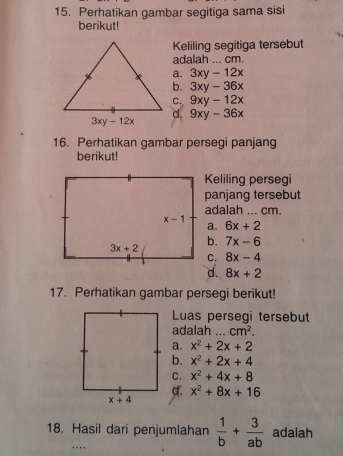 Perhatikan gambar segitiga sama sisi
berikut!
Keliling segitiga tersebut
adalah ... cm.
a. 3xy-12x
b. 3xy-36x
C. 9xy-12x
d. 9xy-36x
16. Perhatikan gambar persegi panjang
berikut!
Keliling persegi
panjang tersebut
adalah ... cm.
a. 6x+2
b. 7x-6
C. 8x-4
d. 8x+2
17. Perhatikan gambar persegi berikut!
Luas persegi tersebut
adalah ... cm^2.
a. x^2+2x+2
b. x^2+2x+4
C. x^2+4x+8
x^2+8x+16
18. Hasil dari penjumlahan  1/b + 3/ab  adalah