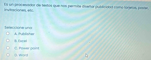 Es un procesador de textos que nos permite diseñar publicidad como tarjetas, poster,
invitaciones, etc.
Seleccione una:
A. Publisher
B. Excel
C. Power point
D. Word