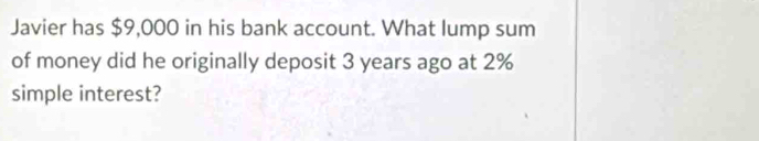 Javier has $9,000 in his bank account. What lump sum 
of money did he originally deposit 3 years ago at 2%
simple interest?