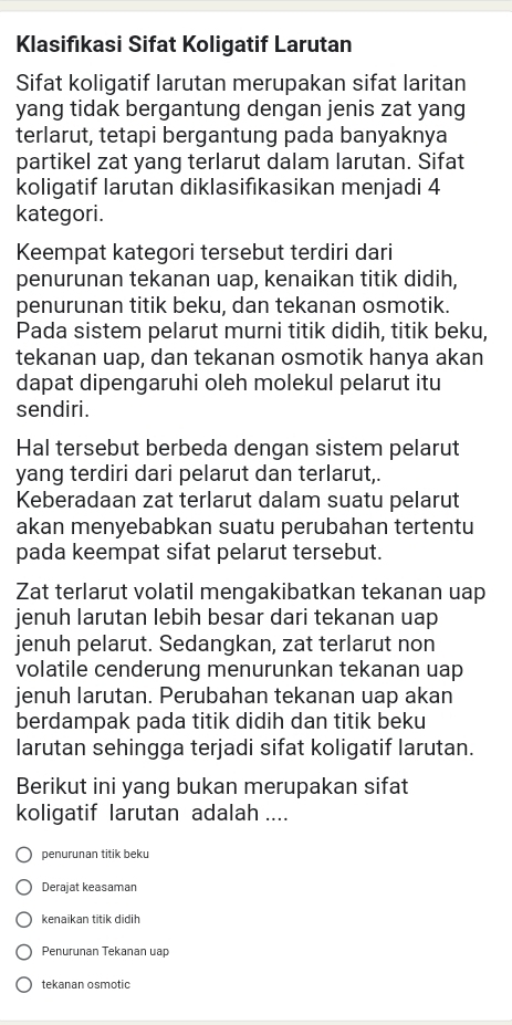 Klasifıkasi Sifat Koligatif Larutan
Sifat koligatif larutan merupakan sifat laritan
yang tidak bergantung dengan jenis zat yang
terlarut, tetapi bergantung pada banyaknya
partikel zat yang terlarut dalam larutan. Sifat
koligatif larutan diklasifıkasikan menjadi 4
kategori.
Keempat kategori tersebut terdiri dari
penurunan tekanan uap, kenaikan titik didih,
penurunan titik beku, dan tekanan osmotik.
Pada sistem pelarut murni titik didih, titik beku,
tekanan uap, dan tekanan osmotik hanya akan
dapat dipengaruhi oleh molekul pelarut itu
sendiri.
Hal tersebut berbeda dengan sistem pelarut
yang terdiri dari pelarut dan terlarut,.
Keberadaan zat terlarut dalam suatu pelarut
akan menyebabkan suatu perubahan tertentu
pada keempat sifat pelarut tersebut.
Zat terlarut volatil mengakibatkan tekanan uap
jenuh larutan lebih besar dari tekanan uap
jenuh pelarut. Sedangkan, zat terlarut non
volatile cenderung menurunkan tekanan uap
jenuh larutan. Perubahan tekanan uap akan
berdampak pada titik didih dan titik beku
larutan sehingga terjadi sifat koligatif larutan.
Berikut ini yang bukan merupakan sifat
koligatif larutan adalah ....
penurunan titik beku
Derajat keasaman
kenaikan titik didih
Penurunan Tekanan uap
tekanan osmotic