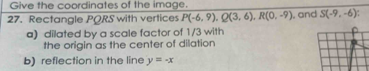 Give the coordinates of the image. 
27. Rectangle PQRS with vertices P(-6,9), Q(3,6), R(0,-9) , and S(-9,-6). 
a) dilated by a scale factor of 1/3 with 
the origin as the center of dilation 
b) reflection in the line y=-x