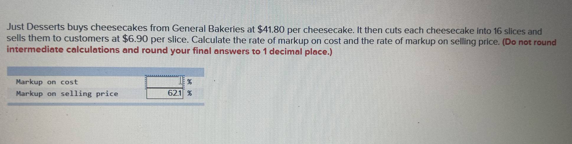 Just Desserts buys cheesecakes from General Bakeries at $41.80 per cheesecake. It then cuts each cheesecake into 16 slices and 
sells them to customers at $6.90 per slice. Calculate the rate of markup on cost and the rate of markup on selling price. (Do not round 
intermediate calculations and round your final answers to 1 decimal place.) 
Markup on cost 
Markup on selling price