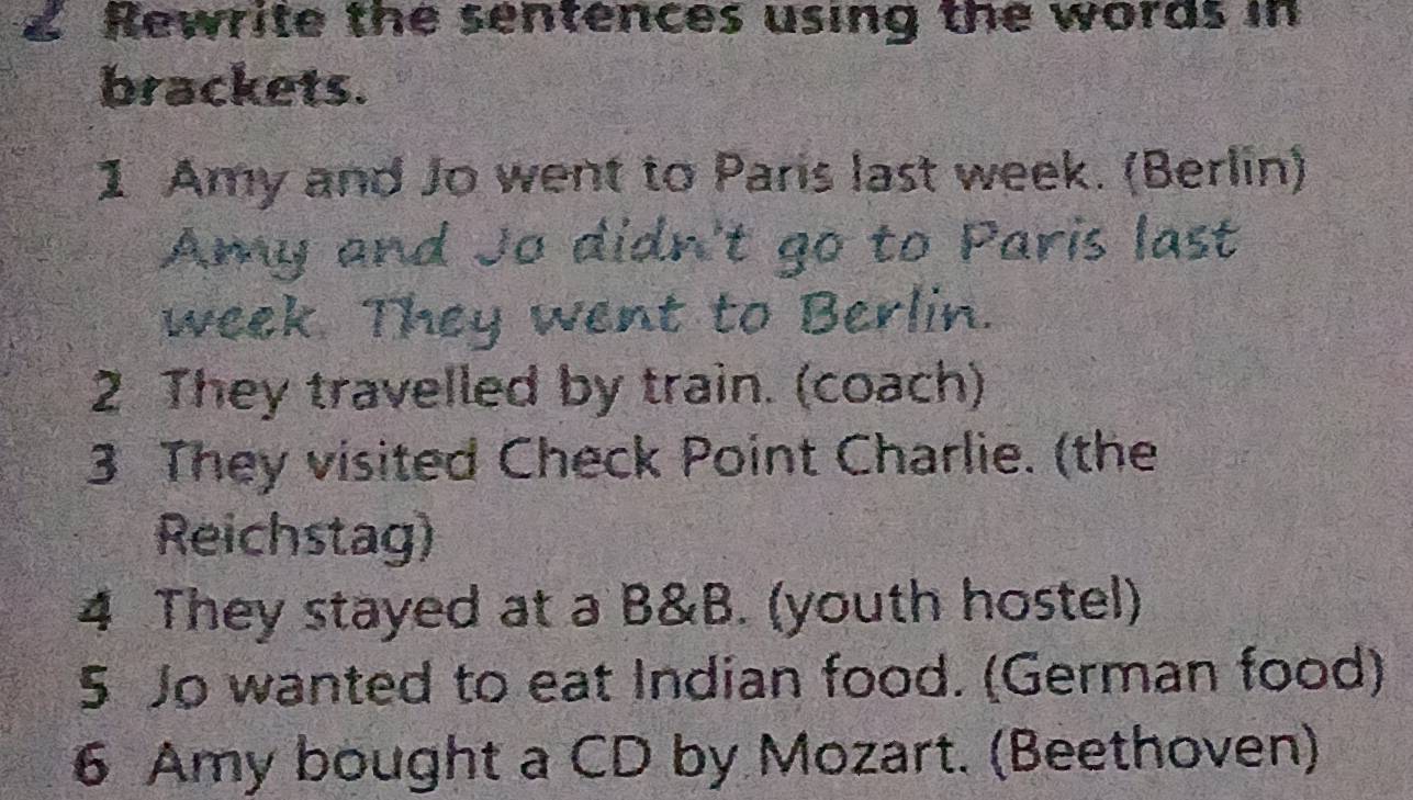 Rewrite the sentences using the words in 
brackets. 
1 Amy and Jo went to Paris last week. (Berlin) 
Amy and Jo didn't go to Paris last 
week They went to Berlin. 
2 They travelled by train. (coach) 
3 They visited Check Point Charlie. (the 
Reichstag) 
4 They stayed at a B&B. (youth hostel) 
5 Jo wanted to eat Indian food. (German food) 
6 Amy bought a CD by Mozart. (Beethoven)