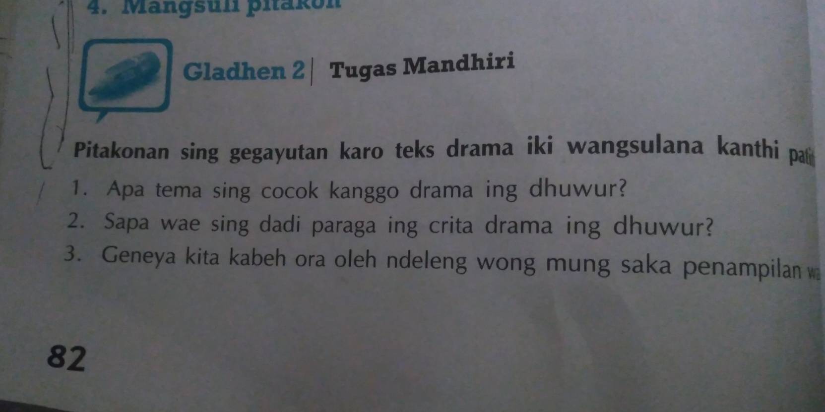 Mangsuli pitakon 
Gladhen 2 | Tugas Mandhiri 
Pitakonan sing gegayutan karo teks drama iki wangsulana kanthi pa 
1. Apa tema sing cocok kanggo drama ing dhuwur? 
2. Sapa wae sing dadi paraga ing crita drama ing dhuwur? 
3. Geneya kita kabeh ora oleh ndeleng wong mung saka penampilan
82