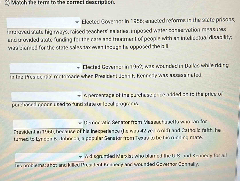 Match the term to the correct description.
Elected Governor in 1956; enacted reforms in the state prisons,
improved state highways, raised teachers' salaries, imposed water conservation measures
and provided state funding for the care and treatment of people with an intellectual disability;
was blamed for the state sales tax even though he opposed the bill.
Elected Governor in 1962; was wounded in Dallas while riding
in the Presidential motorcade when President John F. Kennedy was assassinated.
A percentage of the purchase price added on to the price of
purchased goods used to fund state or local programs.
Democratic Senator from Massachusetts who ran for
President in 1960; because of his inexperience (he was 42 years old) and Catholic faith, he
turned to Lyndon B. Johnson, a popular Senator from Texas to be his running mate.
A disgruntled Marxist who blamed the U.S. and Kennedy for all
his problems; shot and killed President Kennedy and wounded Governor Connally.