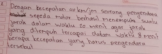 Dengan kecepatan ao km/jn seorang pengendara 
sepeda motor berhasil menempub sudfu 
jarak dalam wakiu 2o menit agar jaral 
yang ditempuh tercapai datam wakfu 8 men. ? 
berapa keceparan yang harus pengendara 
tersebut