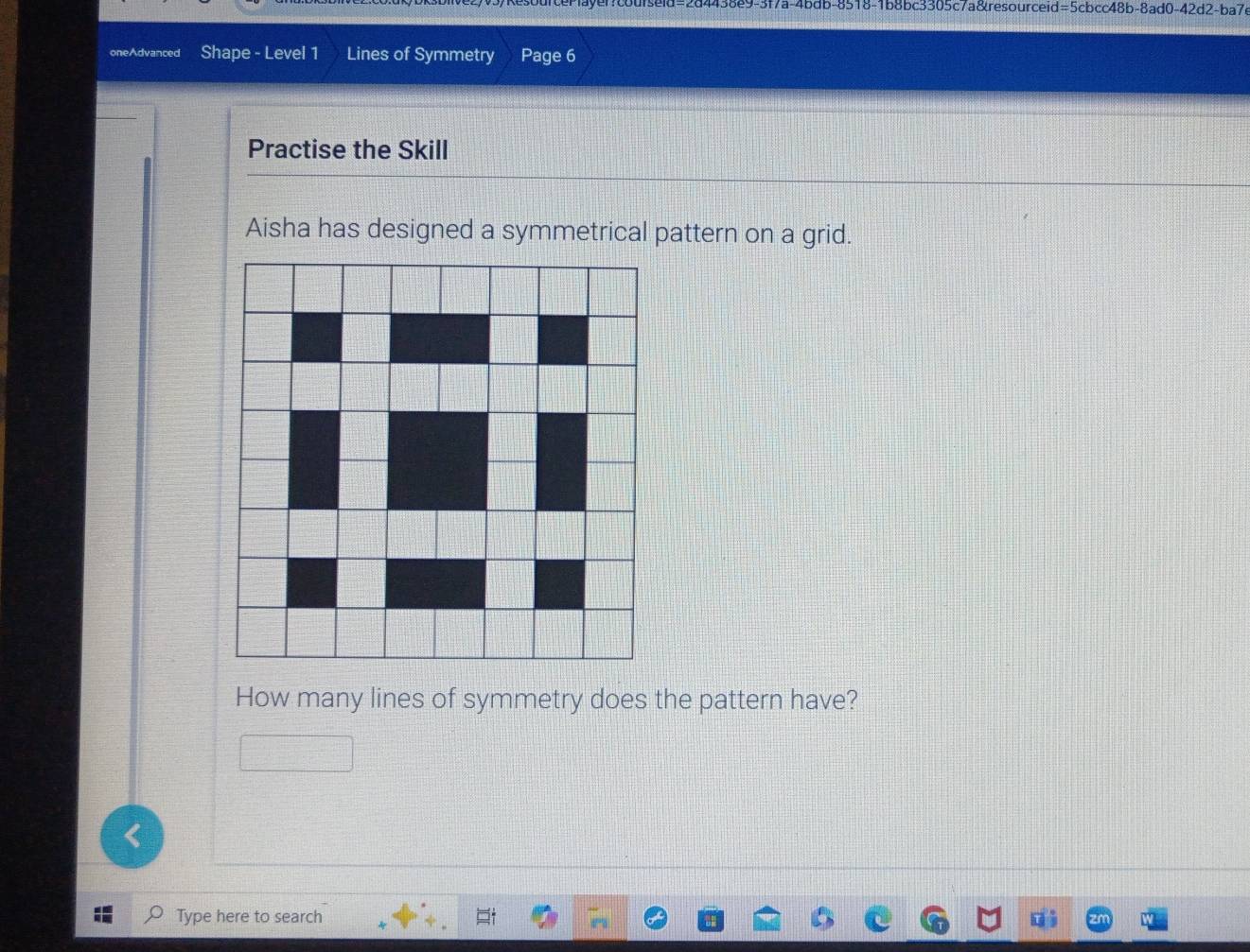 4438e9-3f7a-4bdb-8518-1b8bc3305c7a&resourceid=5cbcc48b-8ad0-42d2-ba7c 
oneAdvanced Shape - Level 1 Lines of Symmetry Page 6 
Practise the Skill 
Aisha has designed a symmetrical pattern on a grid. 
How many lines of symmetry does the pattern have? 
< 
Type here to search