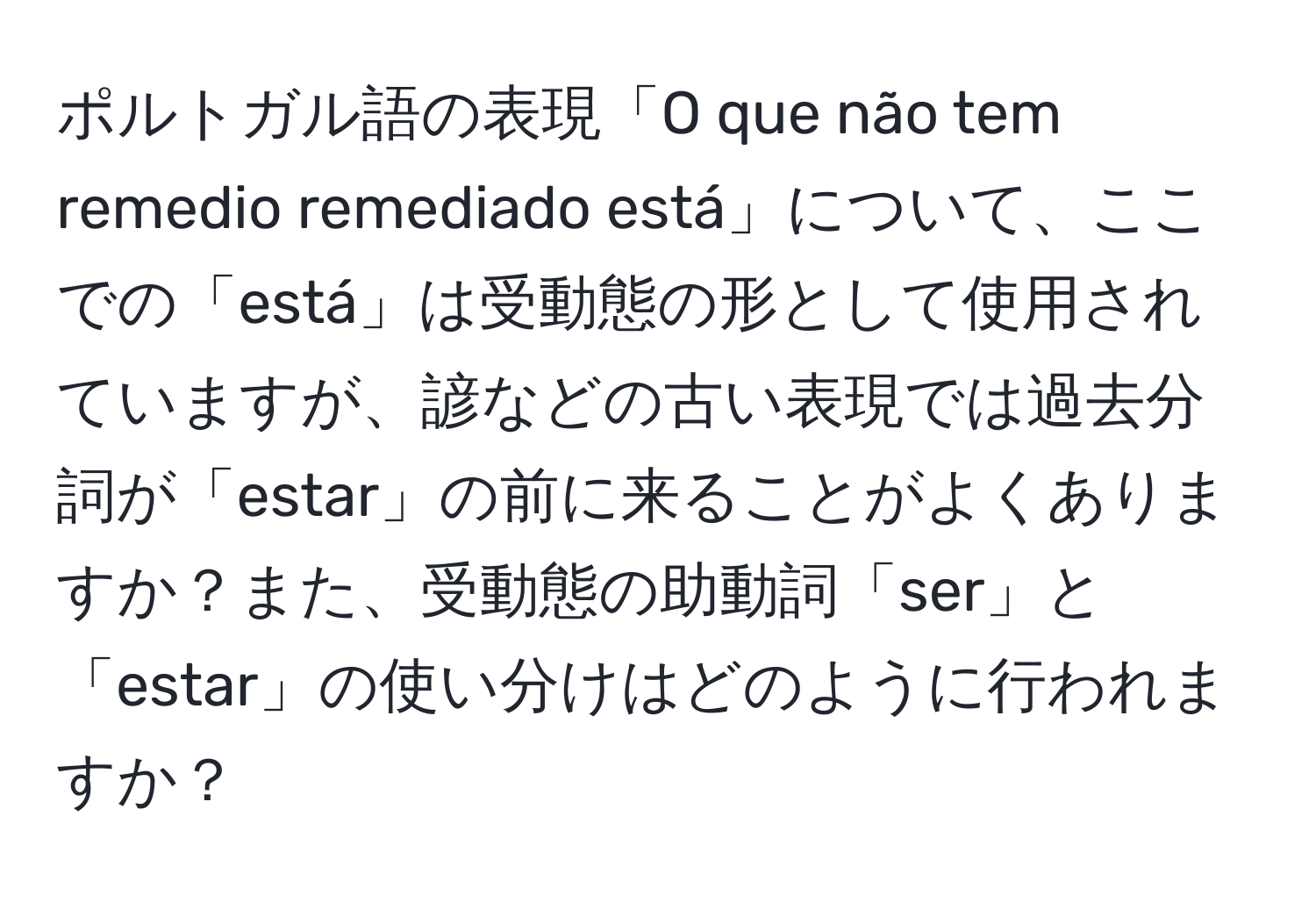 ポルトガル語の表現「O que não tem remedio remediado está」について、ここでの「está」は受動態の形として使用されていますが、諺などの古い表現では過去分詞が「estar」の前に来ることがよくありますか？また、受動態の助動詞「ser」と「estar」の使い分けはどのように行われますか？