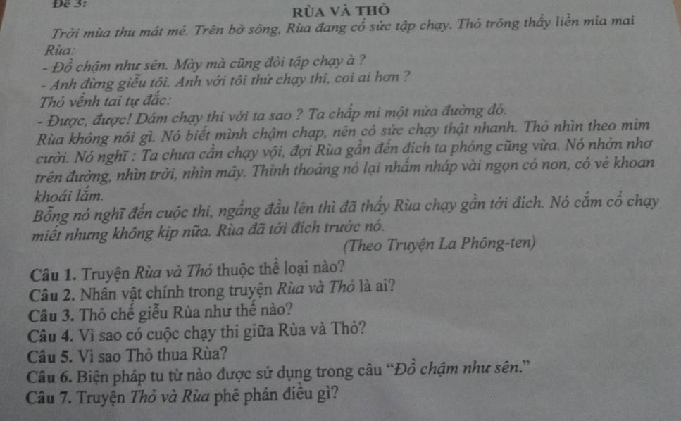 De 3: 
rùa và thỏ 
Trời mùa thu mát mẻ. Trên bờ sông, Rùa đang cố sức tập chạy. Thỏ trông thấy liền mia mai 
Rùa: 
- Đồ chậm như sên. Mày mà cũng đòi tập chạy à ? 
- Anh đừng giễu tôi. Anh với tôi thứ chạy thi, coi ai hơn ? 
Thỏ vềnh tai tự đắc: 
- Được, được! Dâm chạy thi với ta sao ? Ta chấp mi một nửa đường đó. 
Rùa không nói gì. Nó biết mình chậm chạp, nên có sức chạy thật nhanh. Thỏ nhìn theo mim 
cười. Nó nghĩ : Ta chưa cần chạy vội, đợi Rùa gần đến đích ta phóng cũng vừa. Nó nhờn nhơ 
trên đường, nhìn trời, nhìn mây. Thinh thoáng nó lại nhấm nháp vài ngọn cỏ non, có vẻ khoan 
khoái lắm. 
Bỗng nó nghĩ đến cuộc thi, ngầng đầu lên thì đã thấy Rùa chạy gần tới đích. Nó cắm cổ chạy 
miết nhưng không kịp nữa. Rùa đã tới đích trước nó. 
(Theo Truyện La Phông-ten) 
Câu 1. Truyện Rùa và Thỏ thuộc thể loại nào? 
Câu 2. Nhân vật chính trong truyện Rùa và Thỏ là ai? 
Câu 3. Thỏ chế giễu Rùa như thế nào? 
Câu 4. Vì sao có cuộc chạy thi giữa Rùa và Thỏ? 
Câu 5. Vì sao Thỏ thua Rùa? 
Câu 6. Biện pháp tu từ nào được sử dụng trong câu “Đồ chậm như sên.” 
Câu 7. Truyện Thỏ và Rùa phê phán điêu gì?