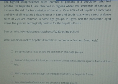 The highest seroprevalence rates (number of persons in a population who test
positive for hepatitis E) are observed in regions where low standards of sanitation
increase the risk for transmission of the virus. Over 60% of all hepatitis E infections
and 65% of all hepatitis E deaths occur in East and South Asia, where seroprevalence
rates of 25% are common in some age groups. In Egypt, half the population aged
above five years is serologically positive for the hepatitis E virus.
Source: who.int/mediacentre/factsheets/fs280/en/index.html
What condition makes hepatitis E infections common in East and South Asia?
Seroprevalence rates of 25% are common in some age groups.
60% of all hepatitis E infections and 65% of all hepatitis E deaths occur in East and South
Asia
Half the popullation of Egypt is serologically positive for hepatitis E virus.
Low standards of sanitation are observed in these places