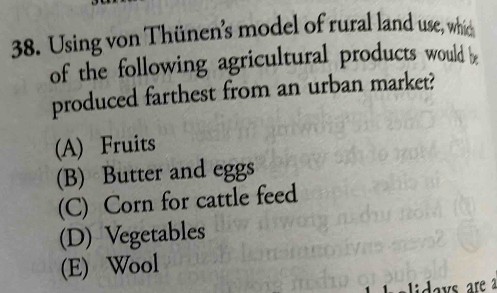 Using von Thünen's model of rural land use, which
of the following agricultural products would b
produced farthest from an urban market?
(A) Fruits
(B) Butter and eggs
(C) Corn for cattle feed
(D) Vegetables
(E) Wool