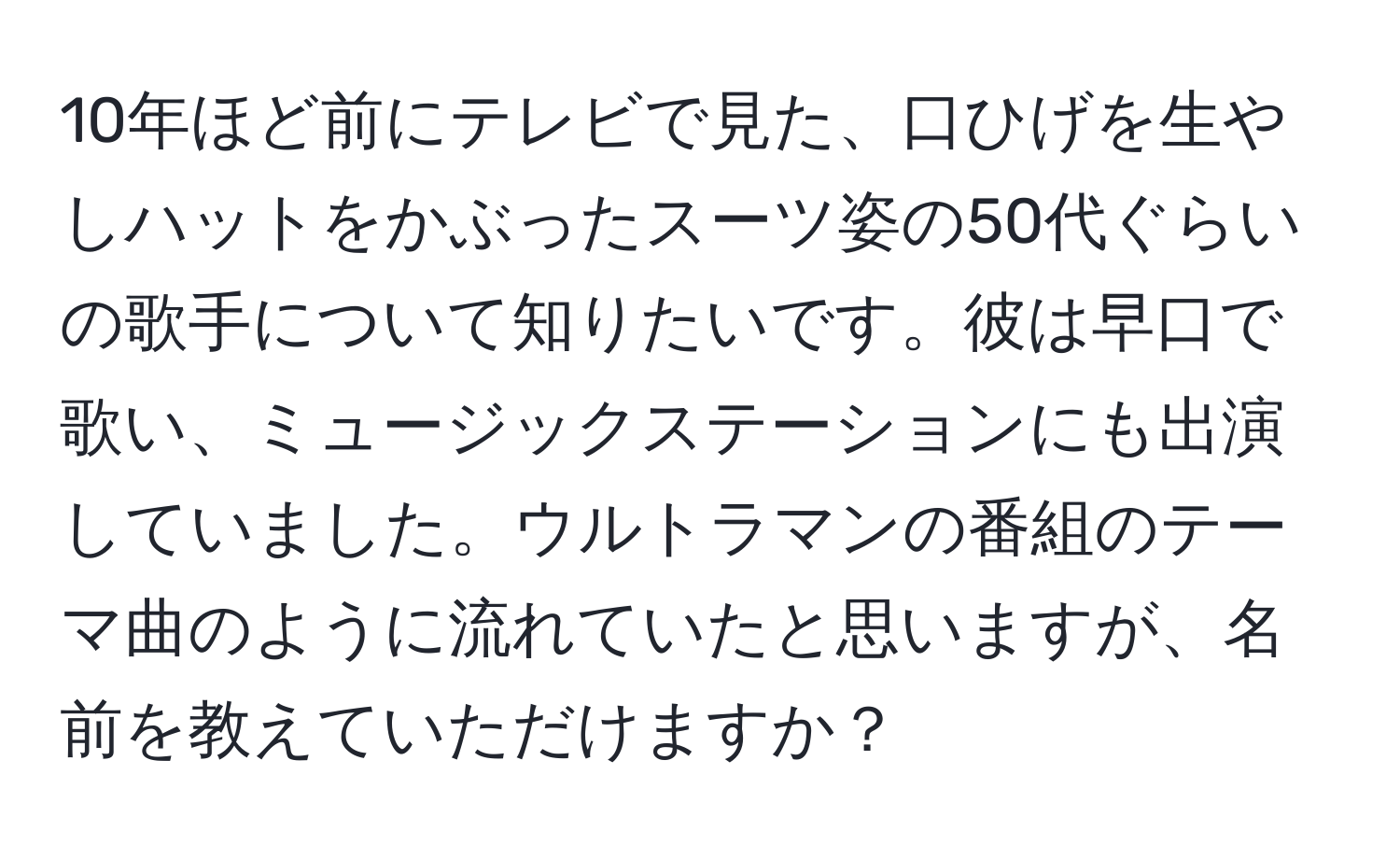 10年ほど前にテレビで見た、口ひげを生やしハットをかぶったスーツ姿の50代ぐらいの歌手について知りたいです。彼は早口で歌い、ミュージックステーションにも出演していました。ウルトラマンの番組のテーマ曲のように流れていたと思いますが、名前を教えていただけますか？