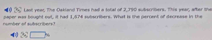 ) Last year, The Oakland Times had a total of 2,790 subscribers. This year, after the
paper was bought out, it had 1,674 subscribers. What is the percent of decrease in the
number of subscribers?
D) 3sqrt[7](□ )%