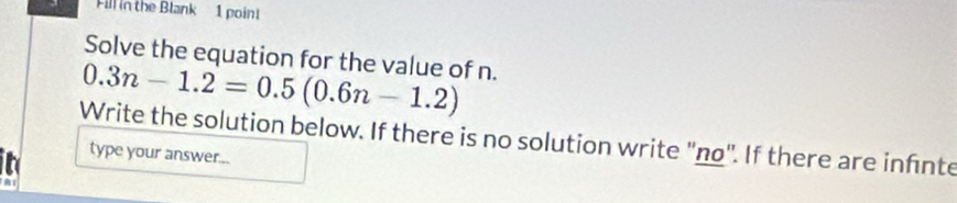 Fill in the Blank 1 poin! 
Solve the equation for the value of n.
0.3n-1.2=0.5(0.6n-1.2)
Write the solution below. If there is no solution write ''no'. If there are infnte 
type your answer...