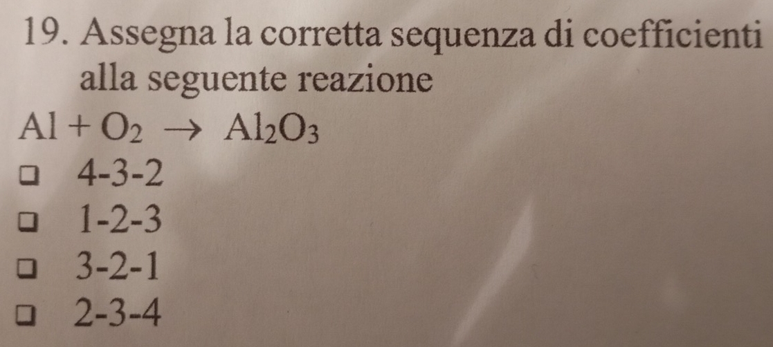 Assegna la corretta sequenza di coefficienti
alla seguente reazione
Al+O_2to Al_2O_3
4-3-2
1-2-3
3-2-1
2-3-4