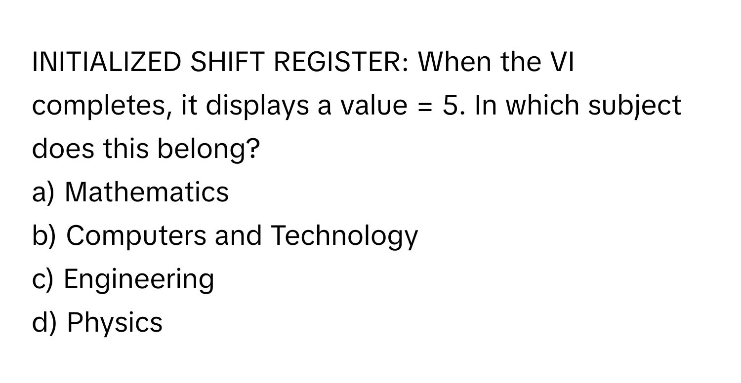 INITIALIZED SHIFT REGISTER: When the VI completes, it displays a value = 5. In which subject does this belong?

a) Mathematics
b) Computers and Technology
c) Engineering
d) Physics