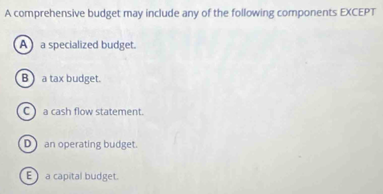 A comprehensive budget may include any of the following components EXCEPT
A a specialized budget.
B a tax budget.
C a cash flow statement.
D an operating budget.
E a capital budget.