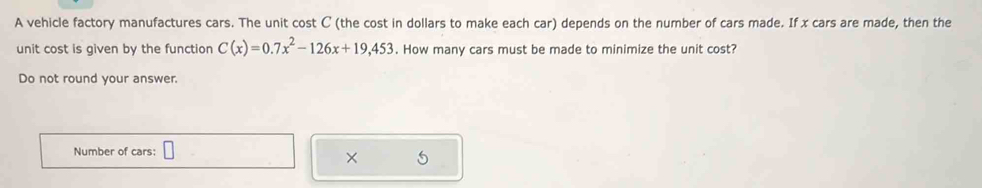 A vehicle factory manufactures cars. The unit cost C (the cost in dollars to make each car) depends on the number of cars made. If x cars are made, then the 
unit cost is given by the function C(x)=0.7x^2-126x+19,453. How many cars must be made to minimize the unit cost? 
Do not round your answer. 
Number of cars: □ 
× 5