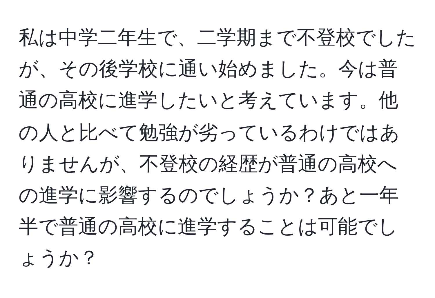 私は中学二年生で、二学期まで不登校でしたが、その後学校に通い始めました。今は普通の高校に進学したいと考えています。他の人と比べて勉強が劣っているわけではありませんが、不登校の経歴が普通の高校への進学に影響するのでしょうか？あと一年半で普通の高校に進学することは可能でしょうか？