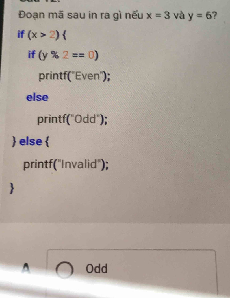 Đoạn mã sau in ra gì nếu x=3 và y=6 ? 
if (x>2)
if (y% 2==0)
printf("Even"); 
else 
printf("Odd"); 
 else  
printf("Invalid"); 
Odd