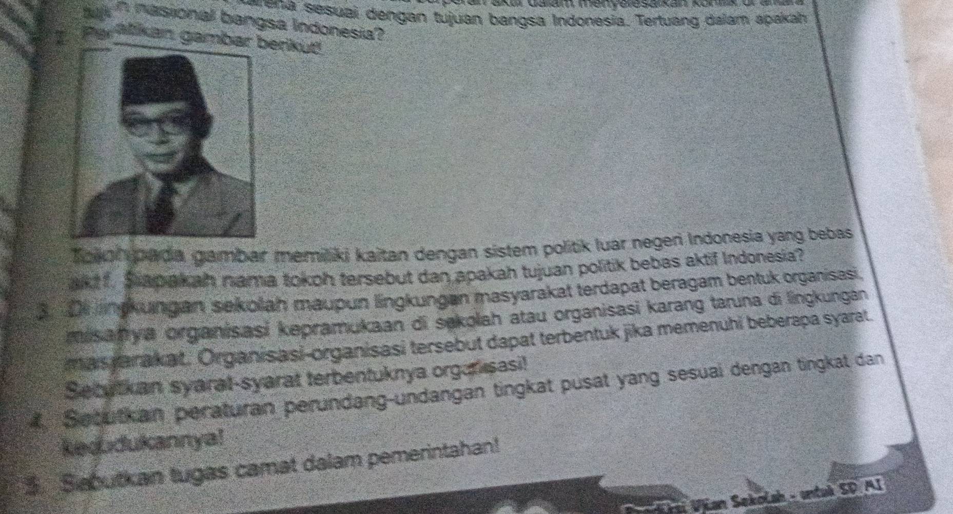 rena sesuai dengan tujuan bangsa Indonesia. Tertuang dalam apakah 
a nasional bangsa Indonesia? 
Parälkan gambaerikuť 
Toeol goada gambar memiliki kaitan dengan sistem politik luar negeri Indonesia yang bebas 
akt f. Siapakah nama tokoh tersebut dan apakah tujuan politik bebas aktif Indonesia? 
3. D1 lingkungan sekolah maupun lingkungan masyarakat terdapat beragam bentuk organisasi 
misanya organisasi kepramukaan di sekolah atau organisasi karang taruna di lingkungán 
mas jarakat. Organisasi-organisasi tersebut dapat terbentuk jika memenuhi beberapa syarat 
Setutkan syaral-syarat terbentuknya organ sasi! 
4. Secutkan peraturan perundang-undangan tingkat pusat yang sesuai dengan tingkat dan 
keoudukannya! 
Sabutkan tugas camat dalam pemerintahan! 
* řai Vjian Sekolsh - untuk SD AI