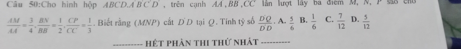 Cho hình hộp ABCD. A'B'C'D' , trên cạnh AA, BB,CC lân lượt lây ba điểm M, N, P são cho
 AM/AA' = 3/4 ,  BN/BB' = 1/2 ,  CP/CC' = 1/3 . Biết rằng (MNP) cắt D D tại Q. Tính tỷ số  D'Q/D'D ·^| ·  5/6  B.  1/6  C.  7/12  D.  5/12 
A
_hét phàn thi thứ nhát_